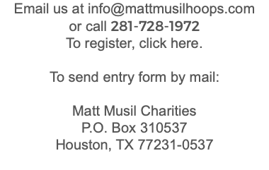 Email us at info@mattmusilhoops.com or call 281-728-1972 To register, click here. To send entry form by mail: Matt Musil Charities P.O. Box 310537 Houston, TX 77231-0537 